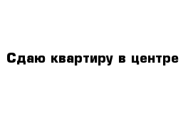 Сдаю квартиру в центре